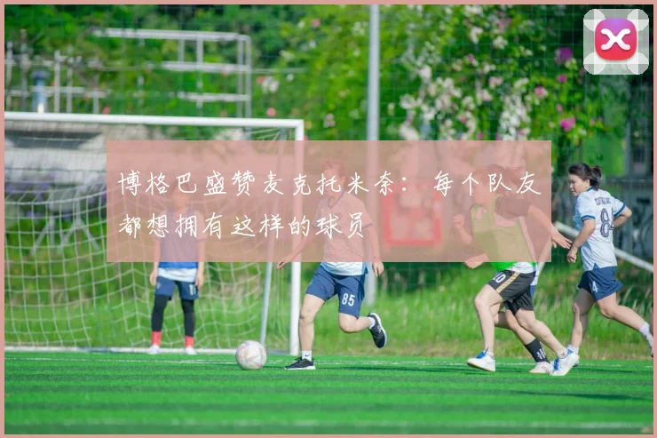 博格巴盛赞麦克托米奈：每个队友都想拥有这样的球员