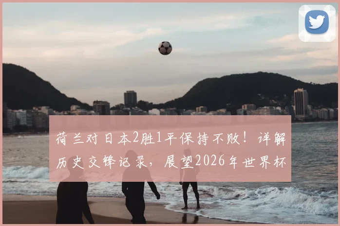 荷兰对日本2胜1平保持不败！详解历史交锋记录，展望2026年世界杯前景与风格对决