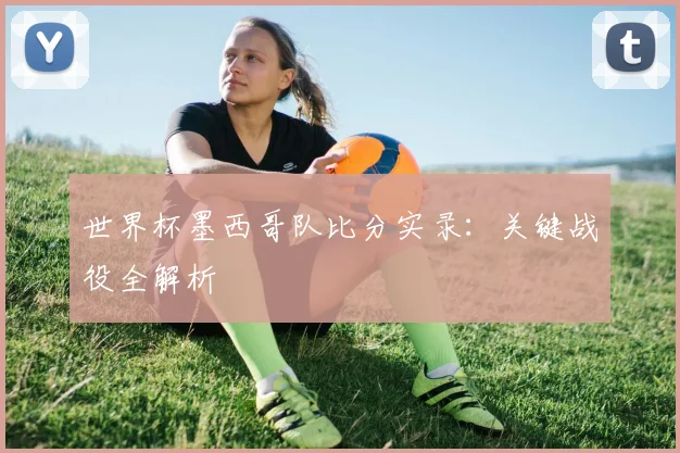 世界杯墨西哥队比分实录：关键战役全解析