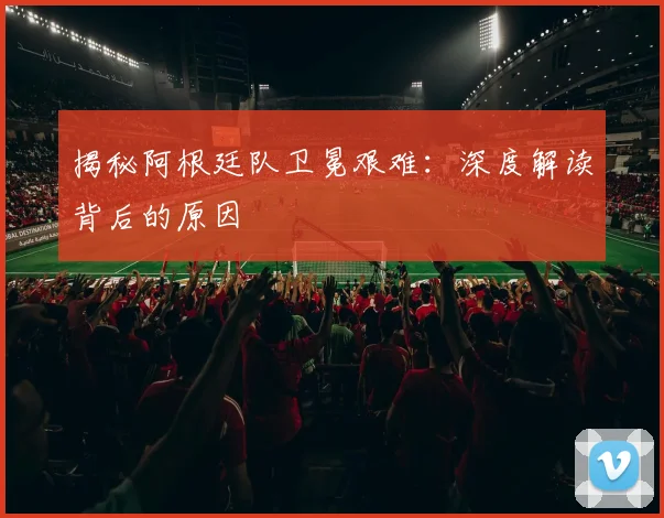 揭秘阿根廷队卫冕艰难:深度解读背后的原因