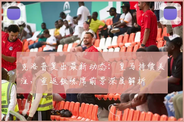 克洛普复出最新动态：皇马持续关注，重返教练席前景深度解析