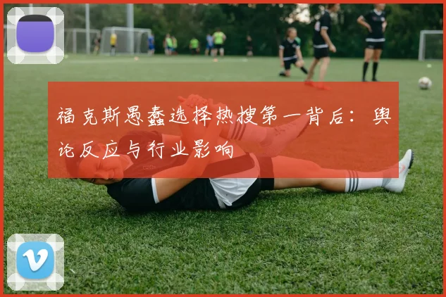福克斯愚蠢选择热搜第一背后:舆论反应与行业影响