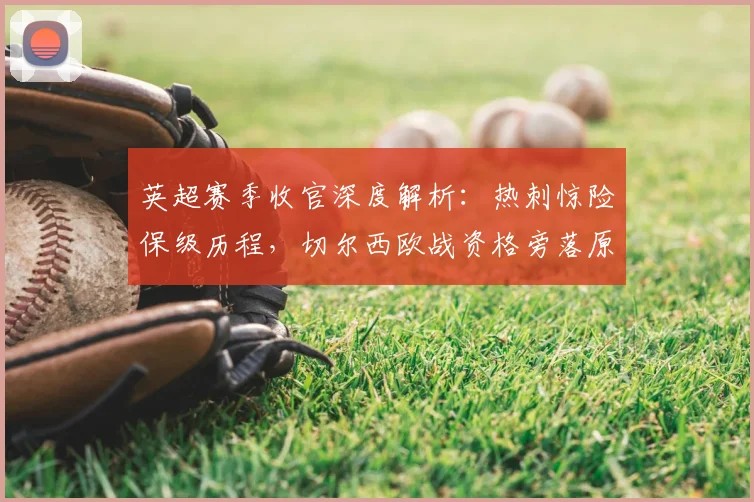 英超赛季收官深度解析:热刺惊险保级历程,切尔西欧战资格旁落原因,利物浦重返欧冠展望