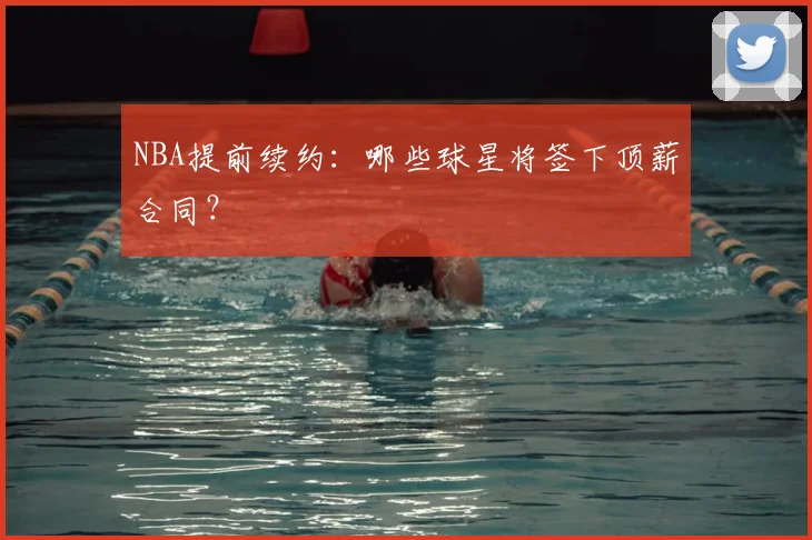 NBA提前续约:哪些球星将签下顶薪合同?