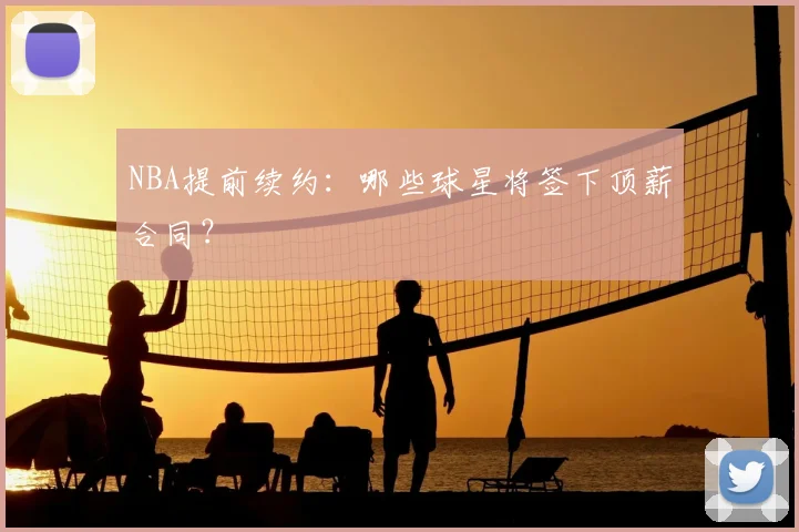 NBA提前续约：哪些球星将签下顶薪合同？