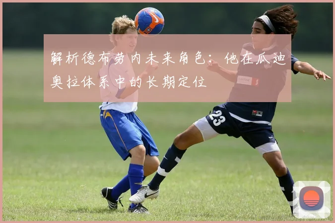 解析德布劳内未来角色：他在瓜迪奥拉体系中的长期定位