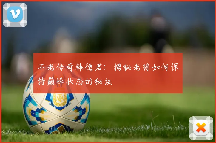不老传奇韩德君：揭秘老将如何保持巅峰状态的秘诀