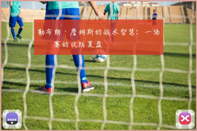 勒布朗·詹姆斯的战术智慧：一场比赛的攻防复盘