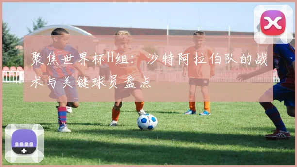 聚焦世界杯H组:沙特阿拉伯队的战术与关键球员盘点