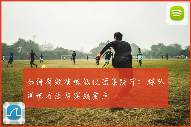 如何有效演练低位密集防守:球队训练方法与实战要点