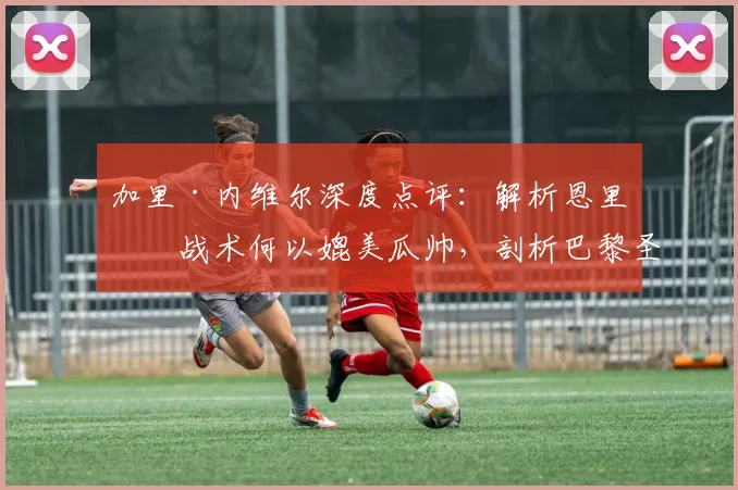 加里·内维尔深度点评:解析恩里克战术何以媲美瓜帅,剖析巴黎圣日耳曼的碾压级实力