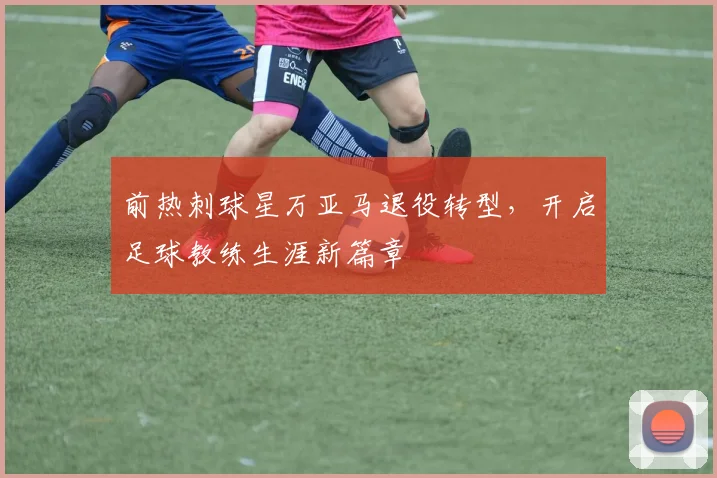 前热刺球星万亚马退役转型,开启足球教练生涯新篇章